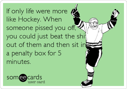 If only life were more
like Hockey. When
someone pissed you off,
you could just beat the shit
out of them and then sit in
a penalty box for 5
minutes.
