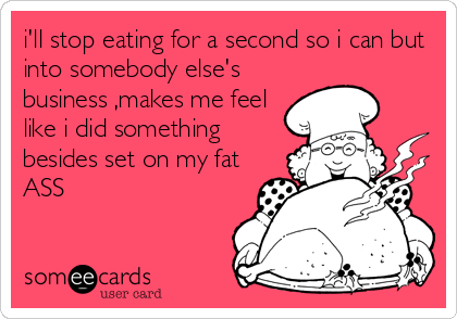 i'll stop eating for a second so i can but
into somebody else's
business ,makes me feel
like i did something
besides set on my fat
ASS
