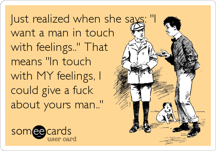 Just realized when she says: "I
want a man in touch
with feelings.." That
means "In touch
with MY feelings, I
could give a fuck
a