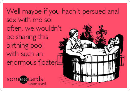 Well maybe if you hadn't persued anal
sex with me so
often, we wouldn't
be sharing this
birthing pool
with such an
enormous floater.