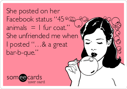 She posted on her
Facebook status “45
animals = 1 fur coat.”
She unfriended me when
I posted “…& a great
bar-b-que.”