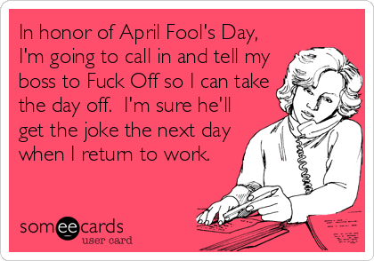 In honor of April Fool's Day,
I'm going to call in and tell my
boss to Fuck Off so I can take
the day off. I'm sure he'll
get the joke the nex