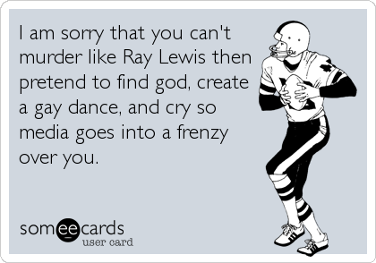 I am sorry that you can't
murder like Ray Lewis then
pretend to find god, create
a gay dance, and cry so
media goes into a frenzy
over you.
