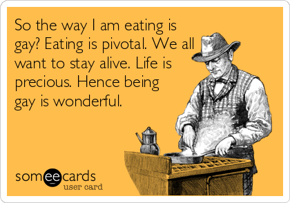 So the way I am eating is
gay? Eating is pivotal. We all
want to stay alive. Life is
precious. Hence being
gay is wonderful.