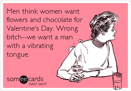 Men think women want
flowers and chocolate for
Valentine's Day. Wrong
bitch--we want a man
with a vibrating
tongue.