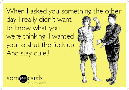 When I asked you something the other
day I really didn't want
to know what you
were thinking. I wanted
you to shut the fuck up.
And stay quiet!
