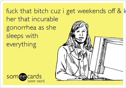 fuck that bitch cuz i get weekends off & karma will give
her that incurable
gonorrhea as she
sleeps with
everything