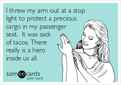 I threw my arm out at a stop
light to protect a precious
cargo in my passenger
seat. It was sack
of tacos. There
really is a hero
inside us all.