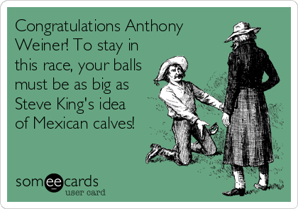 Congratulations Anthony
Weiner! To stay in
this race, your balls
must be as big as
Steve King's idea
of Mexican calves!