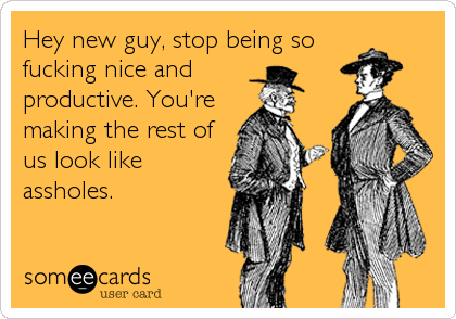Hey new guy, stop being so
fucking nice and
productive. You're
making the rest of
us look like
assholes.