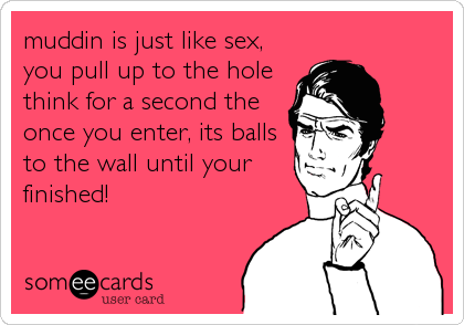 muddin is just like sex,
you pull up to the hole
think for a second the
once you enter, its balls
to the wall until your
finished!
