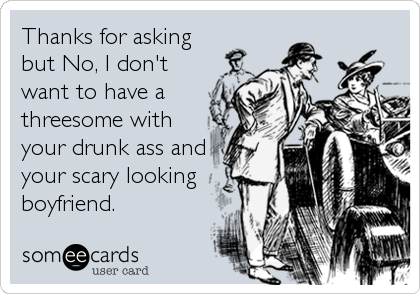 Thanks for asking
but No, I don't
want to have a
threesome with
your drunk ass and
your scary looking
boyfriend.