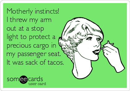 Motherly instincts!
I threw my arm
out at a stop
light to protect a
precious cargo in
my passenger seat.
It was sack of tacos.