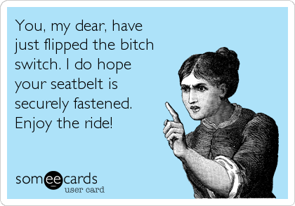 You, my dear, have
just flipped the bitch
switch. I do hope
your seatbelt is
securely fastened.
Enjoy the ride!