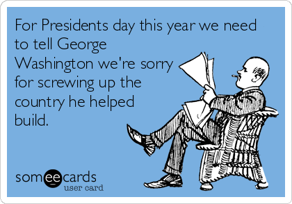 For Presidents day this year we need
to tell George
Washington we're sorry
for screwing up the
country he helped
build.