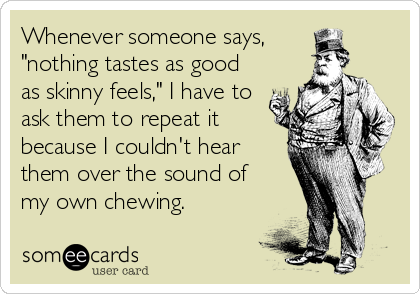 Whenever someone says,
"nothing tastes as good
as skinny feels," I have to
ask them to repeat it
because I couldn't hear
them over the sound of
my own chewing.