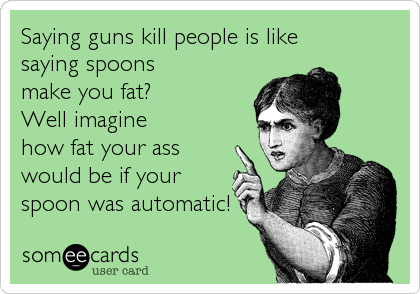 Saying guns kill people is like
saying spoons
make you fat?
Well imagine
how fat your ass
would be if your
spoon was automatic!