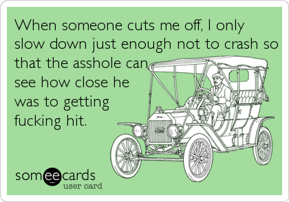 When someone cuts me off, I only
slow down just enough not to crash so
that the asshole can
see how close he
was to getting
fucking hit.