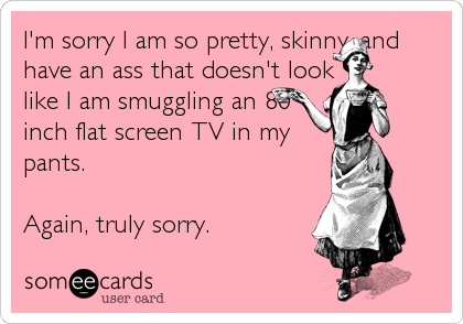 I'm sorry I am so pretty, skinny, and
have an ass that doesn't look
like I am smuggling an 80
inch flat screen TV in my
pants.
Again, truly sorry.