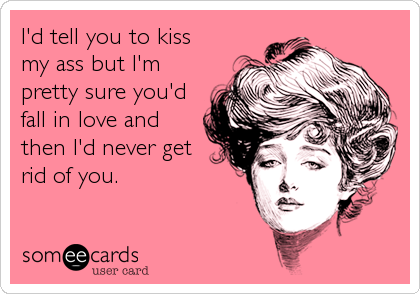 I'd tell you to kiss
my ass but I'm
pretty sure you'd
fall in love and
then I'd never get
rid of you.