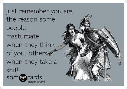 Just remember you are
the reason some
people
masturbate
when they think
of you...others
when they take a
shit!!