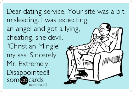 Dear dating service. Your site was a bit
misleading. I was expecting
an angel and got a lying,
cheating, she devil.
"Christian Mingle"
my ass! Sincerely,
Mr. Extremely
Disappointed!!