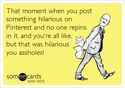 That moment when you post
something hilarious on
Pinterest and no one repins
in it, and you're all like,
but that was hilarious
you assholes!