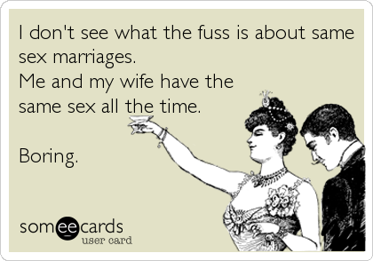 I don't see what the fuss is about same
sex marriages.
Me and my wife have the
same sex all the time.
Boring.