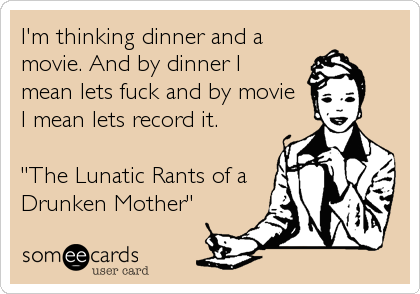 I'm thinking dinner and a
movie. And by dinner I
mean lets fuck and by movie
I mean lets record it.
"The Lunatic Rants of a
Drunken Mother"
