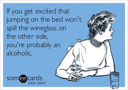 If you get excited that
jumping on the bed won't
spill the wineglass on
the other side,
you're probably an
alcoholic.