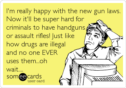 I'm really happy with the new gun laws.
Now it'll be super hard for
criminals to have handguns
or assault rifles! Just like
how drugs are illegal
and no one EVER
uses them...oh
wait....