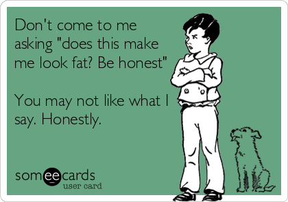 Don't come to me
asking "does this make
me look fat? Be honest"
You may not like what I
say. Honestly.