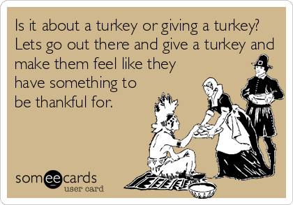 Is it about a turkey or giving a turkey?
Lets go out there and give a turkey and
make them feel like they
have something to
be thankful for.