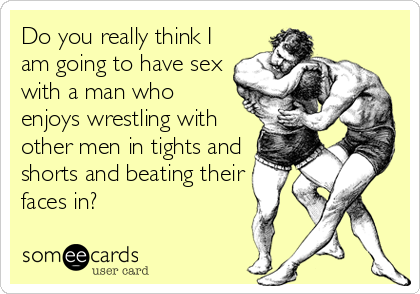 Do you really think I
am going to have sex
with a man who
enjoys wrestling with
other men in tights and
shorts and beating their
faces in?