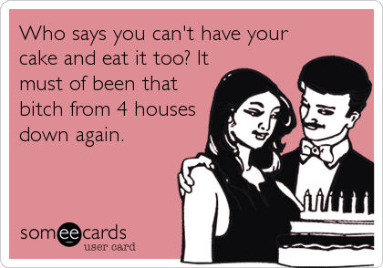 Who says you can't have your
cake and eat it too? It
must of been that
bitch from 4 houses
down again.