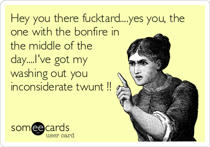 Hey you there fucktard....yes you, the
one with the bonfire in
the middle of the
day....I've got my
washing out you
inconsiderate twunt !!