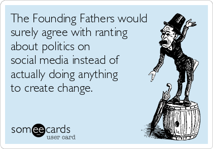 The Founding Fathers would
surely agree with ranting
about politics on
social media instead of
actually doing anything
to create change.