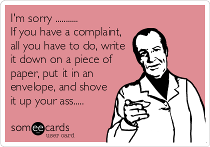 I'm sorry ...........
If you have a complaint,
all you have to do, write
it down on a piece of
paper, put it in an
envelope, and shove
it up your ass.....