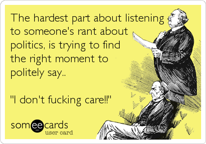 The hardest part about listening
to someone's rant about
politics, is trying to find
the right moment to
politely say..
"I don't fucking care!!"