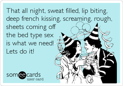 That all night, sweat filled, lip biting,
deep french kissing, screaming, rough,
sheets coming off
the bed type sex
is what we need!
Lets do it!