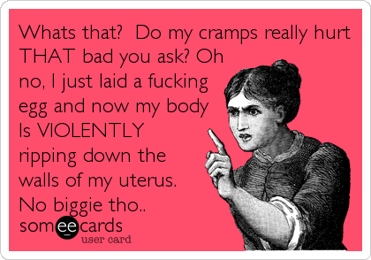 Whats that? Do my cramps really hurt
THAT bad you ask? Oh
no, I just laid a fucking
egg and now my body
Is VIOLENTLY
ripping down the
walls of my uterus.
No biggie tho..
