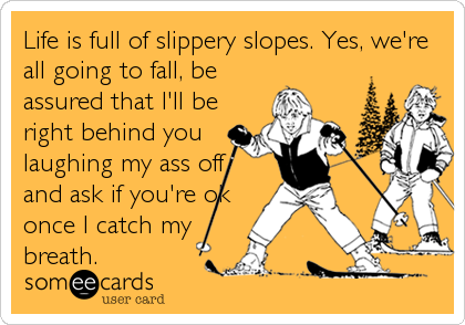 Life is full of slippery slopes. Yes, we're
all going to fall, be
assured that I'll be
right behind you
laughing my ass off
and ask if you're%