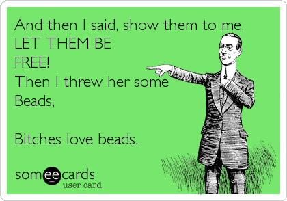 And then I said, show them to me,
LET THEM BE
FREE!
Then I threw her some
Beads,
Bitches love beads.
