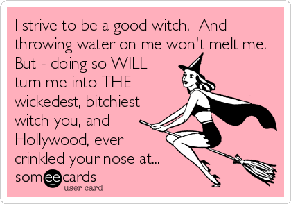 I strive to be a good witch. And
throwing water on me won't melt me.
But - doing so WILL
turn me into THE
wickedest, bitchiest
witch you, and
Hollywood, ever
crinkled your nose at...
