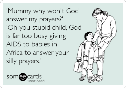 'Mummy why won't God
answer my prayers?'
'Oh you stupid child, God
is far too busy giving
AIDS to babies in
Africa to answer your
silly prayers.'