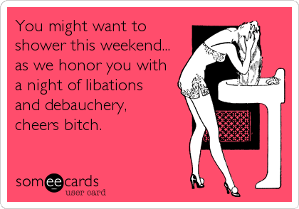 You might want to
shower this weekend...
as we honor you with
a night of libations
and debauchery,
cheers bitch.