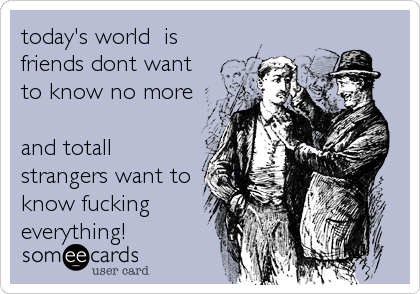 today's world is
friends dont want
to know no more
and totall
strangers want to
know fucking
everything!