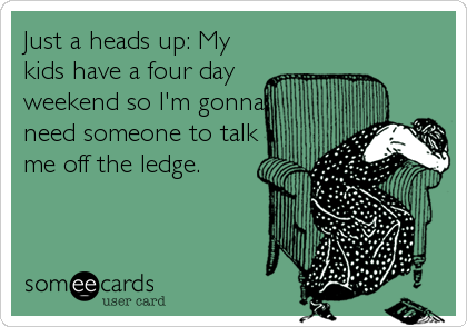 Just a heads up: My
kids have a four day
weekend so I'm gonna
need someone to talk
me off the ledge.