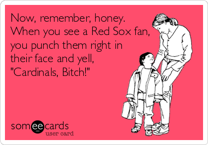 Now, remember, honey.
When you see a Red Sox fan,
you punch them right in
their face and yell,
"Cardinals, Bitch!"