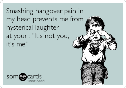 Smashing hangover pain in
my head prevents me from
hysterical laughter
at your : "It's not you,
it's me."